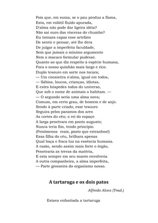 Pois que, em suma, se o pau produz a flama,
Esta, em volátil fluido apurada,
D'alma não pode dar ligeira idéia?
Não sai ouro das vísceras do chumbo?
Eu tornara capaz esse artefato
De sentir e pensar, até lhe dera
De julgar a imperfeita faculdade,
Sem que jamais o mínimo argumento
Nem o macaco formular pudesse.
Quanto ao que diz respeito à espécie humana,
Fora o nosso quinhão mais largo e rico.
Duplo tesouro em sorte nos tocara;
— Um consistira n'alma, igual em todos,
— Sábios, loucos, crianças, idiotas,
E estes hóspedes todos do universo,
Que sob o nome de animais o habitam. —
— O segundo seria uma alma nova;
Comum, em certo grau, de homem e de anjo.
Sendo à parte criado, esse tesouro
Seguira pelos paramos dos ares
As cortes do céu; o rei do espaço
A larga penetrara em ponto augusto;
Nunca teria fim, tendo princípio.
(Fenômenos reais, posto que estranhos!)
Essa filha do céu, brilhara apenas
Qual baça e fraca luz na essência humana.
A razão, sendo assim mais forte o órgão,
Penetraria as trevas da matéria,
E esta sempre em seu manto envolveria
A outra companheira, a alma imperfeita,
— Parte grosseira do organismo nosso.
A tartaruga e os dois patos
Alfredo Alves (Trad.)
Estava enfastiada a tartaruga
 