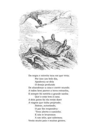 Da negra e estreita toca em que vivia;
Por isso um belo dia,
Apoderou-se dela
O desejo profundo
De abandonar a casa e correr mundo.
A todos bem parece a terra estranha,
E sempre foi notória a grande sanha
Que o coxo tem à casa.
A dois patos foi ela então dizer
A viagem que tinha projetado.
Solene, autorizado,
O par lhe respondeu:
"Tens aberto o caminho.
E nós te levaremos
A um sítio, que sabemos;
Verás muito país e muitas gentes;
 