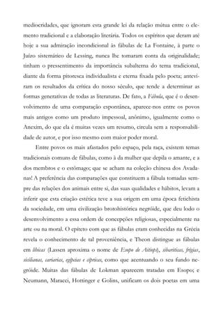 mediocridades, que ignoram esta grande lei da relação mútua entre o ele-
mento tradicional e a elaboração literária. Todos os espíritos que deram até
hoje a sua admiração incondicional às fábulas de La Fontaine, à parte o
Juízo sistemático de Lessing, nunca lhe tomaram conta da originalidade;
tinham o pressentimento da importância subalterna do tema tradicional,
diante da forma pitoresca individualista e eterna fixada pelo poeta; antevi-
ram os resultados da crítica do nosso século, que tende a determinar as
formas generativas de todas as literaturas. De fato, a Fábula, que é o desen-
volvimento de uma comparação espontânea, aparece-nos entre os povos
mais antigos como um produto impessoal, anônimo, igualmente como o
Anexim, do que ela é muitas vezes um resumo, circula sem a responsabili-
dade de autor, e por isso mesmo com maior poder moral.
Entre povos os mais afastados pelo espaço, pela raça, existem temas
tradicionais comuns de fábulas, como à da mulher que depila o amante, e a
dos membros e o estômago; que se acham na coleção chinesa dos Avada-
nas! A preferência das comparações que constituem a fábula tomadas sem-
pre das relações dos animais entre si, das suas qualidades e hábitos, levam a
inferir que esta criação estética teve a sua origem em uma época fetichista
da sociedade, em uma civilização brotohistórica negróide, que deu lodo o
desenvolvimento a essa ordem de concepções religiosas, especialmente na
arte ou na moral. O epíteto com que as fábulas eram conhecidas na Grécia
revela o conhecimento de tal proveniência, e Theon distingue as fábulas
em líbicas (Lassen aproxima o nome de Esopo de Aitiops), sibariticas, frígias,
sicilianas, cariarias, egípcias e cípricas, como que acentuando o seu fundo ne-
gróide. Muitas das fábulas de Lokman aparecem tratadas em Esopo; e
Neumann, Maracci, Hottinger e Golins, unificam os dois poetas em uma
 