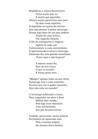 Repúblicas e reinos florescentes.
Terás muito que ver
E muito que aprender.
Ulisses muito aproveitou com isso".
Os dois eram espertos,
E expeditos no ajuste do serviço.
Que iam prestar à pobre tartaruga.
Foram logo fazer de um pau nodoso
Tirado de uma árvore,
Um engenho famoso,
A fim de transportar a viageira.
Agarra-se cada um
Valentemente a cada extremidade,
E apresentando o meio à tartaruga,
Disseram-lhe com grande autoridade:
"Ferra aqui e não largues!"
A mísera assim fez,
Sem de leve temer
O que ia suceder
E foram pelos ares...
"Milagre!" gritam todos os que vêem:
Tartaruga voar é caso estranho.
Decerto tem em si poder tamanho,
Que não cabe no mundo!"
A tartaruga enfatuada e louca,
Para responder vai abrir a boca
Melhor fora calada,
Pois logo num momento
Caiu arrebentada,
Aos pés do povo atento.
Vaidade, presunção, muita palavra
Reveladora de apoucado siso,
Têm a mesma origem,
Da mesma fonte brotam.
 