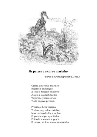 Os peixes e o corvo marinho
Barão de Paranapiacaba (Trad.)
Criara um corvo marinho
Rigorosa imposição
A todo o tanque existente
Junto à sua habitação;
Viveiros, reservatórios,
Tudo pagava pensão.
Provida e bem variada
Tinha em geral a cozinha;
Mas roubando-lhe a velhice
O grande vigor que tinha,
Foi indo a menos a pesca
E houve, ao fim, mesa mesquinha.
 