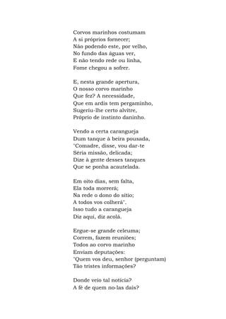 Corvos marinhos costumam
A si próprios fornecer;
Não podendo este, por velho,
No fundo das águas ver,
E não tendo rede ou linha,
Fome chegou a sofrer.
E, nesta grande apertura,
O nosso corvo marinho
Que fez? A necessidade,
Que em ardis tem pergaminho,
Sugeriu-lhe certo alvitre,
Próprio de instinto daninho.
Vendo a certa carangueja
Dum tanque à beira pousada,
"Comadre, disse, vou dar-te
Séria missão, delicada;
Dize à gente desses tanques
Que se ponha acautelada.
Em oito dias, sem falta,
Ela toda morrerá;
Na rede o dono do sítio;
A todos vos colherá".
Isso tudo a carangueja
Diz aqui, diz acolá.
Ergue-se grande celeuma;
Correm, fazem reuniões;
Todos ao corvo marinho
Enviam deputações:
"Quem vos deu, senhor (perguntam)
Tão tristes informações?
Donde veio tal notícia?
A fé de quem no-las dais?
 