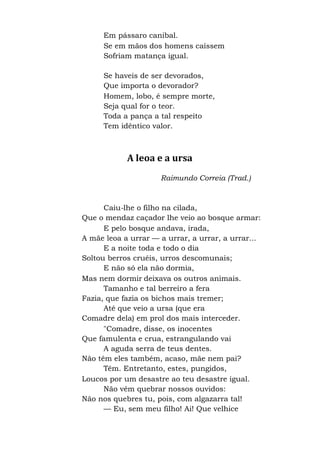 Em pássaro canibal.
Se em mãos dos homens caíssem
Sofriam matança igual.
Se haveis de ser devorados,
Que importa o devorador?
Homem, lobo, é sempre morte,
Seja qual for o teor.
Toda a pança a tal respeito
Tem idêntico valor.
A leoa e a ursa
Raimundo Correia (Trad.)
Caiu-lhe o filho na cilada,
Que o mendaz caçador lhe veio ao bosque armar:
E pelo bosque andava, irada,
A mãe leoa a urrar — a urrar, a urrar, a urrar...
E a noite toda e todo o dia
Soltou berros cruéis, urros descomunais;
E não só ela não dormia,
Mas nem dormir deixava os outros animais.
Tamanho e tal berreiro a fera
Fazia, que fazia os bichos mais tremer;
Até que veio a ursa (que era
Comadre dela) em prol dos mais interceder.
"Comadre, disse, os inocentes
Que famulenta e crua, estrangulando vai
A aguda serra de teus dentes.
Não têm eles também, acaso, mãe nem pai?
Têm. Entretanto, estes, pungidos,
Loucos por um desastre ao teu desastre igual.
Não vêm quebrar nossos ouvidos:
Não nos quebres tu, pois, com algazarra tal!
— Eu, sem meu filho! Ai! Que velhice
 