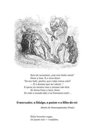 Sem ele arrastarei, com este fardo atroz!"
Disse a leoa. E a ursa disse:
"Do teu fado. porém, que culpa temos nós?!
— É o destino que me odeia!..."
E quem no mesmo caso o mesmo não dirá.
Se dessa frase a boca cheia
De todo o mundo (diz o La Fontaine) está?...
O mercador, o fidalgo, o pastor e o filho do rei
Barão de Paranapiacaba (Trad.)
Pelas furentes vagas,
Já quase nus — cuspidos,
 