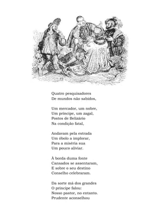 Quatro pesquisadores
De mundos não sabidos,
Um mercador, um nobre,
Um príncipe, um zagal,
Postos de Belizário
Na condição fatal,
Andavam pela estrada
Um óbolo a implorar,
Para a miséria sua
Um pouco aliviar.
À borda duma fonte
Cansados se assentaram,
E sobre o seu destino
Conselho celebraram.
Da sorte má dos grandes
O príncipe falou:
Nosso pastor, no entanto.
Prudente aconselhou
 