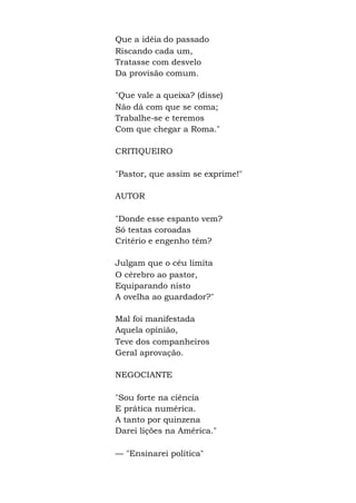 Que a idéia do passado
Riscando cada um,
Tratasse com desvelo
Da provisão comum.
"Que vale a queixa? (disse)
Não dá com que se coma;
Trabalhe-se e teremos
Com que chegar a Roma."
CRITIQUEIRO
"Pastor, que assim se exprime!"
AUTOR
"Donde esse espanto vem?
Só testas coroadas
Critério e engenho têm?
Julgam que o céu limita
O cérebro ao pastor,
Equiparando nisto
A ovelha ao guardador?"
Mal foi manifestada
Aquela opinião,
Teve dos companheiros
Geral aprovação.
NEGOCIANTE
"Sou forte na ciência
E prática numérica.
A tanto por quinzena
Darei lições na América."
— "Ensinarei política"
 