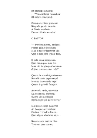 (O príncipe acudiu).
— "Vou explicar heráldica'
(O nobre concluiu).
Como se entrar pudesse
Naquela gente inculta
A frívola vaidade
Dessa ciência estulta!
O PASTOR
"— Perfeitamente, amigos!
Falais qual o Messias;
Mas é mister lembrar-vos
Que o mês tem trinta dias.
É bela essa promessa,
Que cada qual nos fez,
Mas tão longínqua! Aturam
Jejum durante um mês?
Quem de manhã jantarmos
Nos dá certa esperança?
Mesmo da ceia de hoje
Quem é que dá fiança?
Antes do mais, tratemos
Da essencial matéria;
Supro-vos a ciência
Nesta questão que é séria."
Mal disse estas palavras
Ao bosque arremeteu;
Cortou e vendeu lenha,
Que algum dinheiro deu.
Nesse e nos outros dias
Tiveram que comer;
 
