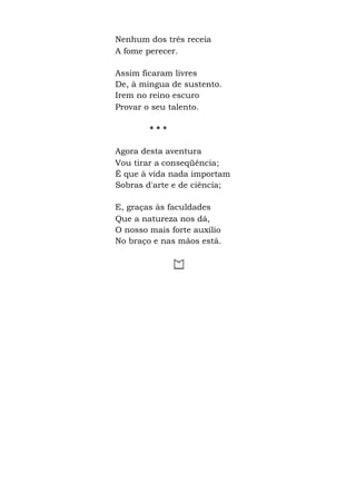 Nenhum dos três receia
A fome perecer.
Assim ficaram livres
De, à mingua de sustento.
Irem no reino escuro
Provar o seu talento.
* * *
Agora desta aventura
Vou tirar a conseqüência;
É que à vida nada importam
Sobras d'arte e de ciência;
E, graças às faculdades
Que a natureza nos dá,
O nosso mais forte auxílio
No braço e nas mãos está.
 