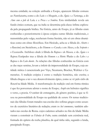 mesma entidade; na coleção atribuída a Esopo, aparecem fábulas comuns
ao Pantchatantra, como a do Leão e o Mosquito, a da Águia e a Tartaruga, a do
Asno com a pele de Leão, e a Presa e a Sombra. Esta similaridade revela um
fundo étnico comum, que na índia se determina pela classe ínfima explora-
da pela propaganda búdica. Na Grécia, antes de Esopo, já as fábulas eram
conhecidas e posteriormente à época esópica outras fábulas tradicionais, e
transmitidas pelo vulgo, receberam forma literária, não só em obras dramá-
ticas como em obras filosóficas. Em Hesíodo, acha-se a fábula do Abutre e
o Rouxinol, em Stesichoro, a do Homem e o Cavalo, e em Alceo, a da Serpente e
o Escaravelho. Archiloco alude à fábula da Raposa e do Macaco, e da Águia e o
Raposo; Eurípedes traz a fábula do Homem e a Morte: Platão a do Lobo e a
Raposa e do Leão doente. As relações das fábulas conhecidas na Grécia com
as das raças semitas, levam a inferir da impersonalidade de Esopo, cuja en-
tidade mítica é caracterizada por Viço, Neumann, Brucker, Welcker e Ca-
merarius. A tradição esópica é como a tradição homérica, não escrita; a
fábula chegou a ter o seu desenvolvimento épico, como se vê pelo ciclo de
Renard na Idade Média. A transformação da tradição oral em forma rítmica
é que fez porventura adotar o nome de Esopo; Asoph em hebraico significa
o verso, a poesia. O caráter de estrangeiro, do gênero poético, é que se fi-
xou na personalidade de Esopo na qualidade de escravo. Os temas tradicio-
nais das fábulas foram tratados nas escolas dos sofistas gregos como assun-
tos de exercícios literários de redação; eram os loci communes, também ado-
tados nas escolas de Roma. cujos cadernos achados no fim da Idade Média
vieram a constituir as Fábulas de Fedro, outra entidade sem existência real,
formada do epíteto da rocha phoedrica, da qual tinha sido, segundo a lenda,
precipitado Esopo.
 