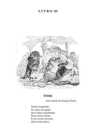 L I V R O
O leão
José Inácio de
Sultão Leopardo
Foi dono de gados
Que tinha espalhados
Num vasto sertão;
E em certas devesas
Dali muito perto,
L I V R O XI
O leão
José Inácio de Araújo (Trad.)
Sultão Leopardo
Foi dono de gados
Que tinha espalhados
vasto sertão;
E em certas devesas
Dali muito perto,
 