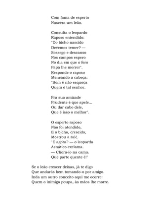 Com fama de esperto
Nascera um leão.
Consulta o leopardo
Raposo entendido:
"Do bicho nascido
Devemos temer? —
Sossego e descanso
Nos campos espero
No dia em que o fero
Papá lhe morrer".
Responde o raposo
Meneando a cabeça:
"Bom é não esqueça
Quem é tal senhor.
Pra sua amizade
Prudente é que apele...
Ou dar cabo dele,
Que é isso o melhor".
O esperto raposo
Não foi atendido,
E o bicho, crescido,
Mostrou a ralé.
"E agora? — o leopardo
Asnático exclama.
— Chorá-lo na cama.
Que parte quente é!"
Se o leão crescer deixas, já te digo
Que andarás bem tomando-o por amigo.
Inda um outro conceito aqui me ocorre:
Quem o inimigo poupa, às mãos lhe morre.
 