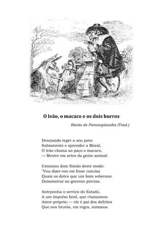 O leão, o macaco e os dois burros
Barão de
Desejando reger a seu povo
Sabiamente e aprender a Moral,
O leão chama ao paço o macaco,
— Mestre em artes da gente animal.
Começou dom Simão deste modo:
"Vou dizer-vos em frase concisa
Quais os dotes que um bom soberano
Demonstrar no governo precisa.
Anteponha o serviço do Estado,
A um impulso fatal, que chamamos
Amor-próprio; — ele é pai dos defeitos
Que nos brutos, em regra, notamos.
O leão, o macaco e os dois burros
Barão de Paranapiacaba (Trad.)
Desejando reger a seu povo
Sabiamente e aprender a Moral,
O leão chama ao paço o macaco,
Mestre em artes da gente animal.
Começou dom Simão deste modo:
vos em frase concisa
Quais os dotes que um bom soberano
no governo precisa.
Anteponha o serviço do Estado,
A um impulso fatal, que chamamos
ele é pai dos defeitos
Que nos brutos, em regra, notamos.
 