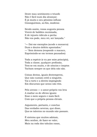 Deste mau sentimento o triunfo
Não é fácil num dia alcançar;
É já muito o seu péssimo influxo
Conseguirmos, ao fim, moderar.
Sendo assim, vossa augusta pessoa
Viverá de baldões escoimada,
E de injusto ridículo a pecha
Não vos pode, meu rei, ser lançada."
"— Dai-me exemplos (acode o monarca)
Dum e doutro defeito apontados."
— "Sem demora (responde o macaco,
Exprimindo-se em termos pausados):
Toda a espécie (e eu por mim princípio),
Toda a classe, qualquer profissão,
Tem-se em muito, e de néscios e ineptos
Tacham sempre os que dela não são.
Coisas destas, iguais destemperos,
Que não custam ceitil a ninguém.
Vai a torto e a direito impingindo
Em discursos que senso não têm.
Pelo avesso — o amor-próprio vos leva
A exaltar os de ofícios iguais:
Esse o meio seguro e mais fácil.
Com que a própria pessoa elevais.
Argumento, portanto, e concluo
Das verdades severas, que disse,
Que os talentos no mundo não passam.
É sistema que muitos adotam,
Meu senhor, de fazer-se valer,
Mais na roda dos tabulas rasas,
 