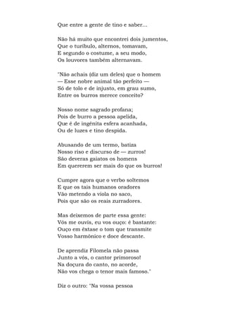 Que entre a gente de tino e saber...
Não há muito que encontrei dois jumentos,
Que o turíbulo, alternos, tomavam,
E segundo o costume, a seu modo,
Os louvores também alternavam.
"Não achais (diz um deles) que o homem
— Esse nobre animal tão perfeito —
Só de tolo e de injusto, em grau sumo,
Entre os burros merece conceito?
Nosso nome sagrado profana;
Pois de burro a pessoa apelida,
Que é de ingênita esfera acanhada,
Ou de luzes e tino despida.
Abusando de um termo, batiza
Nosso riso e discurso de — zurros!
São deveras gaiatos os homens
Em quererem ser mais do que os burros!
Cumpre agora que o verbo soltemos
E que os tais humanos oradores
Vão metendo a viola no saco,
Pois que são os reais zurradores.
Mas deixemos de parte essa gente:
Vós me ouvis, eu vos ouço: é bastante:
Ouço em êxtase o tom que transmite
Vosso harmônico e doce descante.
De aprendiz Filomela não passa
Junto a vós, o cantor primoroso!
Na doçura do canto, no acorde,
Não vos chega o tenor mais famoso."
Diz o outro: "Na vossa pessoa
 