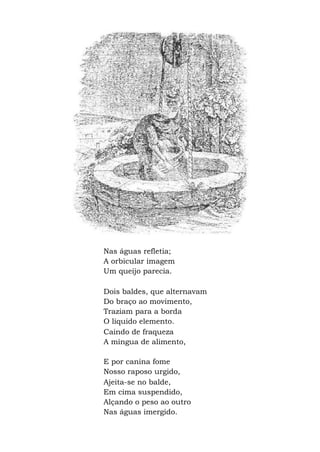Nas águas refletia;
A orbicular imagem
Um queijo parecia.
Dois baldes, que alternavam
Do braço ao movimento,
Traziam para a borda
O líquido elemento.
Caindo de fraqueza
A míngua de alimento,
E por canina fome
Nosso raposo urgido,
Ajeita-se no balde,
Em cima suspendido,
Alçando o peso ao outro
Nas águas imergido.
 