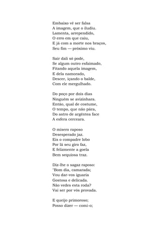 Embaixo vê ser falsa
A imagem, que o iludiu.
Lamenta, arrependido,
O erro em que caiu,
E já com a morte nos braços,
Seu fim — próximo viu.
Sair dali só pode,
Se algum outro esfaimado,
Fitando aquela imagem,
E dela namorado,
Descer, içando o balde,
Com ele mergulhado.
Do poço por dois dias
Ninguém se avizinhara.
Então, qual de costume,
O tempo, que não pára,
Do astro de argêntea face
A esfera cerceara.
O mísero raposo
Desesperado jaz.
Eis o compadre lobo
Por lá seu giro faz,
E felizmente a goela
Bem sequiosa traz.
Diz-lhe o sagaz raposo:
"Bom dia, camarada;
Vou dar-vos iguaria
Gostosa e delicada.
Não vedes esta roda?
Vai ser por vós provada.
E queijo primoroso;
Posso dizer — comi-o;
 