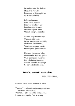Deus Fauno o fez do leite.
Mugido à vaca Io:
Provando-o, Jove enfermo
Ficara sem fastio.
Saboreei apenas
Uma fatia; vede —
Fica-vos muito e logo
Podeis matar a sede.
Descei naquele balde
Que ali vos pus adrede".
No mal forjado embuste
O parvo lobo creu.
Desce; com o peso o balde
Do fundo suspendeu,
Trazendo acima o traste,
Que logo às gâmbias deu.
Não nos riamos do lobo;
Pois sucede a muita gente
Cair, por iguais motivos,
Em cilada equivalente.
No que se teme ou deseja
Se acredita facilmente.
O velho e os três mancebos
Filinto Elísio (Trad.)
Plantava certo velho de oitenta anos.
"Plantar!'" — diziam certos mancebinhos
Vizinhos e bairristas.
"Plantar!... Edificar tinha seu passe.
Por certo caducais. Ora, vos peço
 