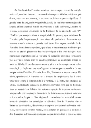 As fábulas de La Fontaine, nascidas neste campo comum da tradição
universal, também tiveram o mesmo destino que as fábulas esópicas e pó-
dricas, entraram nas escolas, e serviram de leitura e para caligráficos. A
grande obra de arte, assim vulgarizada, decaiu da sua imponente majestade,
a que a crítica a restitui pondo em evidência o lado individual, a forma pi-
toresca, a exclusiva idealização de La Fontaine. Já, na época de Luiz XIV,
Fénélon, que compreendera a simplicidade do gênio grego, admirava La
Fontaine pela despreocupação do estilo e do pedantismo humanista, em
uma corte onde reinava o pseudoclassicismo. Esta espontaneidade de La
Fontaine é uma intuição poética, que o leva a encontrar nos modismos po-
pulares os efeitos pitorescos das suas descrições e dos seus diálogos. Nin-
guém mais original do que La Fontaine na expressão literária; a forma sim-
ples do vulgo condiz com os quadros primitivos da concepção mítica do
tema da fábula. É esta harmonia entre a idéia e a forma que torna bela a
sua criação, criação em que naufragaram todos os poetas eruditos do seu
tempo, como Furetière, Perrault, Lenoble, Benserade e tantos outros. Fé-
nélon, apreciando La Fontaine sob o aspecto da simplicidade, deu à crítica
uma base segura; a simplicidade é a verdade. E de fato, nas situações da
fábula, é admirável a verdade e poder de observação com que La Fontaine
pinta os caracteres e hábitos dos animais, a ponto de se poder estabelecer
um paralelo entre os traços descritivos de Bulron na sua História natural, e
as impressões do poeta. Nas páginas do naturalista está o verdadeiro co-
mentário científico das descrições do fabulista. Mas La Fontaine não se
limita ao lado objetivo, descrevendo o aspecto dos animais sob essas más-
caras, representou os tipos morais, os caracteres, as qualidades e as índoles
dos diferentes indivíduos da sociedade do seu tempo. Sob o ponto de vista
 
