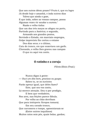 Que aos outros dêem prazer? Fruto é, que eu logro
Já desde hoje e amanhã, e inda outros dias
Talvez que ainda o goze,
E que inda, sobre as vossas campas, possa
Algumas vezes vir saudar a aurora."
Razão o velho tinha:
Que um dos três moços se afogou no porto,
Partindo para a América; o segundo,
Armando aos grandes postos,
Servindo o Estado, em marciais empregos,
Golpe imprevisto lhe cortou o estame
Dos dias seus; e o último,
Caiu do tronco, em que enxertava um garfo.
Chorando, o velho lhes gravou nas campas
O que eu aqui vos conto.
O ratinho e a coruja
Filinto Elísio (Trad.)
Nunca digas à gente:
— Ouvi um dito bom, gracioso ou guapo.
Sabes tu, se os ouvintes
Farão apreço igual, que deles fazes?
Este, que ora vos conto,
Lá merece atenção. Dou-o por prodígio,
E bem que verdadeiro,
Nos ares, nas feições parece fábula.
Por velho ao chão derribam
Que para intérprete Átropos tomara).
Em seu cavado tronco,
Que carcomera o tempo, aposentavam-se
(Entre outros inquilinos)
Muitos ratos sem pés, quais bolas, gordos;
 