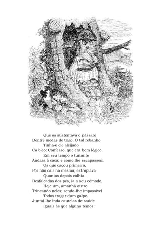 Que os sustentava o pássaro
Dentre medas de trigo. O tal rebanho
Tinha-o ele aleijado
Co bico: Confesso, que era bom lógico.
Em seu tempo o tunante
Andara à caça; e como lhe escapassem
Os que caçou primeiro,
Por não cair na mesma, estropiava
Quantos depois colhia.
Desfalcados dos pés, ia a seu cômodo,
Hoje um, amanhã outro.
Trincando neles; sendo-lhe impossível
Todos tragar dum golpe.
Juntai-lhe inda cautelas de saúde
Iguais às que alguns temos:
 