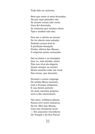 Tudo fala no universo.
Bem que entre si mais facundos,
Do que aqui pintados vão,
Se nesses versos não virem
Uma fiel descrição,
Se acharem que minhas obras
Tipo e modelo não são;
Fica-me o mérito ao menos
De ter aberto esta estrada;
Poderão outros levá-la
À perfeição desejada.
Findai, diletos das Musas,
A empresa assim começada.
Dai as lições e os exemplos
Que eu, sem dúvida, omiti;
Pois nos véus da alegoria
Quase sempre os envolvi.
Muito amanho inda vos resta
Nas terras, que descobri.
Durante o suave emprego
De minha Musa inocente,
Luís a Europa conquista,
E sua destra potente
Os mais excelsos projetos
Leva a fim conveniente.
Tão altos, sublimes planos
Nunca teve outro monarca;
Só ele, filho das Musas,
Com tais tentativas arca!
— Eis assuntos vencedores
Do Templo e da fera Parca!
 