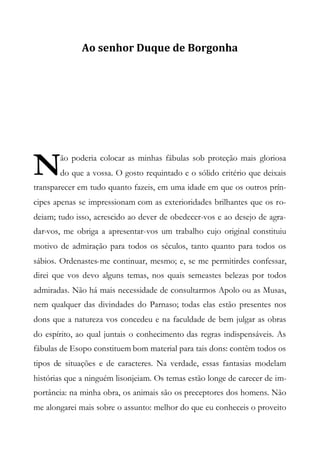 Ao senhor Duque de Borgonha
ão poderia colocar as minhas fábulas sob proteção mais gloriosa
do que a vossa. O gosto requintado e o sólido critério que deixais
transparecer em tudo quanto fazeis, em uma idade em que os outros prín-
cipes apenas se impressionam com as exterioridades brilhantes que os ro-
deiam; tudo isso, acrescido ao dever de obedecer-vos e ao desejo de agra-
dar-vos, me obriga a apresentar-vos um trabalho cujo original constituiu
motivo de admiração para todos os séculos, tanto quanto para todos os
sábios. Ordenastes-me continuar, mesmo; e, se me permitirdes confessar,
direi que vos devo alguns temas, nos quais semeastes belezas por todos
admiradas. Não há mais necessidade de consultarmos Apolo ou as Musas,
nem qualquer das divindades do Parnaso; todas elas estão presentes nos
dons que a natureza vos concedeu e na faculdade de bem julgar as obras
do espírito, ao qual juntais o conhecimento das regras indispensáveis. As
fábulas de Esopo constituem bom material para tais dons: contêm todos os
tipos de situações e de caracteres. Na verdade, essas fantasias modelam
histórias que a ninguém lisonjeiam. Os temas estão longe de carecer de im-
portância: na minha obra, os animais são os preceptores dos homens. Não
me alongarei mais sobre o assunto: melhor do que eu conheceis o proveito
N
 