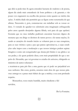 que dele se pode tirar. Se agora entendeis bastante de oradores e de poetas,
algum dia ainda mais entendereis de bons políticos e de generais; e tão
pouco vos enganareis na escolha das pessoas como quanto ao mérito das
ações. A minha idade não permitirá que eu figure como testemunha do que
afirmo. Necessário é, pois, contentar-me em trabalhar sob as vossas or-
dens. A vontade de agradar-vos substituirá uma imaginação enfraquecida
pelos anos: quando desejardes alguma fábula, será para ela que apelarei.
Gostaria que no meu trabalho pudésseis encontrar louvores dignos do
monarca que ora dirige os destinos de tantos povos e de tantas nações, fa-
zendo as atenções do mundo inteiro se voltarem para as suas conquistas,
para as suas vitórias e para a paz que parece aproximar-se, e cujas condi-
ções sabe impor com a moderação a que nossos inimigos podem aspirar.
Imagino-o como um conquistador que deseja pôr limites à sua glória e ao
seu poder, e de quem poderão dizer, com mais propriedade do que a res-
peito de Alexandre, que vai governar os estados do universo, obrigando os
ministros de tantos soberanos
a reunirem-se para pôr fim a uma guerra que só pode ser prejudicial aos
seus senhores. São esses, porém, assuntos mais altos do que nossas pala-
vras: entrego-os a penas mais hábeis do que a minha; e sou com profundo
respeito.
Monsenhor, vosso muito humilde, muito obediente e fiel
servidor,
De La Fontaine.
 