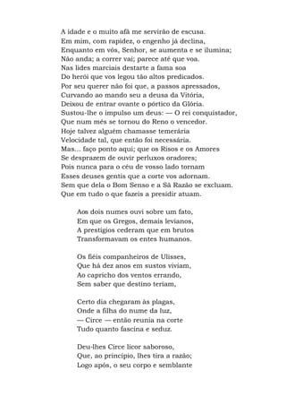 A idade e o muito afã me servirão de escusa.
Em mim, com rapidez, o engenho já declina,
Enquanto em vós, Senhor, se aumenta e se ilumina;
Não anda; a correr vai; parece até que voa.
Nas lides marciais destarte a fama soa
Do herói que vos legou tão altos predicados.
Por seu querer não foi que, a passos apressados,
Curvando ao mando seu a deusa da Vitória,
Deixou de entrar ovante o pórtico da Glória.
Sustou-lhe o impulso um deus: — O rei conquistador,
Que num mês se tornou do Reno o vencedor.
Hoje talvez alguém chamasse temerária
Velocidade tal, que então foi necessária.
Mas... faço ponto aqui; que os Risos e os Amores
Se desprazem de ouvir perluxos oradores;
Pois nunca para o céu de vosso lado tornam
Esses deuses gentis que a corte vos adornam.
Sem que dela o Bom Senso e a Sã Razão se excluam.
Que em tudo o que fazeis a presidir atuam.
Aos dois numes ouvi sobre um fato,
Em que os Gregos, demais levianos,
A prestígios cederam que em brutos
Transformavam os entes humanos.
Os fiéis companheiros de Ulisses,
Que há dez anos em sustos viviam,
Ao capricho dos ventos errando,
Sem saber que destino teriam,
Certo dia chegaram às plagas,
Onde a filha do nume da luz,
— Circe — então reunia na corte
Tudo quanto fascina e seduz.
Deu-lhes Circe licor saboroso,
Que, ao princípio, lhes tira a razão;
Logo após, o seu corpo e semblante
 