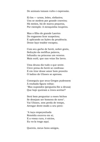De animais tomam vulto e expressão.
Ei-los — ursos, leões, elefantes;
Uns se medem por grande craveira;
Há meãos, há de marca pequena,
Por exemplo: A mesquinha toupeira.
Mas o filho do grande Laertes
Do enganoso licor suspeitou;
E aplicando as lições da prudência.
Desse laço traidor escapou.
Com seu garbo de herói, nobre gesto,
Sedução da melíflua palavra,
Infundiu na princesa um veneno.
Mais sutil, que nas veias lhe lavra.
Uma deusa diz tudo o que sente.
Circe presa do herói se confessa:
E em tirar desse amor bom proveito
O ladino do Ulisses se apressa.
Conseguiu que seus Gregos pudessem
À roubada figura voltar;
"Mas supondes (pergunta-lhe a deusa)
Que hoje queiram a troca aceitar?
Será bom perguntar a esses bichos
Se desejam ser homens de novo".
Vai Ulisses, sem perda de tempo,
Arengar deste modo a seu povo:
"A taça empeçonhada
Remédio encerra em si;
E a vossa cura, ó sócios,
Eu vo-la trago aqui.
Quereis, meus bons amigos,
 