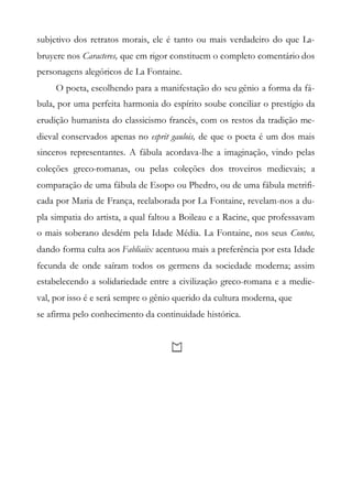 subjetivo dos retratos morais, ele é tanto ou mais verdadeiro do que La-
bruyere nos Caracteres, que em rigor constituem o completo comentário dos
personagens alegóricos de La Fontaine.
O poeta, escolhendo para a manifestação do seu gênio a forma da fá-
bula, por uma perfeita harmonia do espírito soube conciliar o prestígio da
erudição humanista do classicismo francês, com os restos da tradição me-
dieval conservados apenas no esprit gaulois, de que o poeta é um dos mais
sinceros representantes. A fábula acordava-lhe a imaginação, vindo pelas
coleções greco-romanas, ou pelas coleções dos troveiros medievais; a
comparação de uma fábula de Esopo ou Phedro, ou de uma fábula metrifi-
cada por Maria de França, reelaborada por La Fontaine, revelam-nos a du-
pla simpatia do artista, a qual faltou a Boileau e a Racine, que professavam
o mais soberano desdém pela Idade Média. La Fontaine, nos seus Contos,
dando forma culta aos Fabliaiix acentuou mais a preferência por esta Idade
fecunda de onde saíram todos os germens da sociedade moderna; assim
estabelecendo a solidariedade entre a civilização greco-romana e a medie-
val, por isso é e será sempre o gênio querido da cultura moderna, que
se afirma pelo conhecimento da continuidade histórica.
 