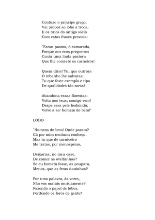 Confuso o príncipe grego,
Vai propor ao lobo a troca,
E os brios do antigo sócio
Com estas frases provoca:
"Estou pasmo, ó camarada,
Porque aos ecos pregoeiros
Conta uma linda pastora
Que lhe comeste os carneiros!
Quem diria! Tu, que outrora
O rebanho lhe salvaras:
Tu que foste exemplo e tipo
De qualidades tão raras!
Abandona essas florestas:
Volta aos teus; comigo vem!
Despe essa pele hedionda;
Volve a ser homem de bem!"
LOBO
"Homens de bem! Onde param?
Cá por mim nenhum conheço.
Mas tu que de carniceiro
Me tratas, por menosprezo,
Deixarias, no meu caso,
De comer as ovelhinhas?
Se eu homem fosse, as poupara,
Menos, que as feras daninhas?
Por uma palavra, às vezes,
Não vos matais mutuamente?
Fazendo o papel de lobos,
Perdendo os foros de gente?
 