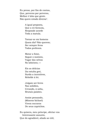 Eu penso, por fim de contas,
Que, perverso por perverso,
Melhor é lobo que gente.
Não quero estado diverso".
A igual proposta,
Que o rei formula,
Responde acorde
Toda a matula.
Tornar-se em homens
Quem diz? Não querem;
Ser sempre feras
Todos preferem.
Matar a fome,
Seguir o instinto,
Vagar das selvas
No labirinto; —
Eis as delícias
Da estulta grei,
Surda a incentivos,
Rebelde à lei.
Julgam ser livres
Nas solidões,
Cevando, à solta,
Brutais paixões.
Assim pensando,
(Míseros bichos!)
Vivem escravos
De seus caprichos.
Eu quisera, meu príncipe, ofertar-vos
Interessante assunto,
Que do agradável, aliado ao útil,
 