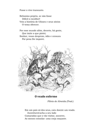 Fosse o vivo transunto.
Belíssimo projeto, se não fosse
Difícil o escolher!
Veio a história de Ulisses e seus sócios
O tema oferecer.
Por esse mundo além, decerto, há gente,
Que imite a que pintei;
Senhor, vosso desprezo, ódio e censura
Por pena lhe imporei.
O veado enfermo
Filinto de Almeida (Trad.)
Em um país só dos seus, caiu doente um veado.
Incontinenti acha a seu lado
Camaradas que o vão visitar, socorrer,
Ao menos consolar: uma corja maçante.
 