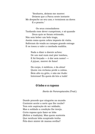 "Senhores, deixem-me morrer:
Deixem que a Parca neste instante
Me despache ao seu uso; e terminem as dores
E o pranto."
Os seus consoladores
Tardando esse dever cumpriram, e só quando
Deus quis se foram retirando,
Não sem beber um belo trago,
Assim como quem cobra imposto de visita.
Sofreram do veado os campos grande estrago
E os tosou a valer a cambada maldita.
Nada a dizer o doente achou:
De um mal num mal pior tombou,
E foi forçado — ó dor sem nome! —
A jejuar, morrer de fome!
Do corpo, ó médicos, e da alma!
Quem vos reclama perde a calma.
Bem alto eu grito, e não me iludo:
Interesse! És quem dá leis a tudo!
O lobo e o raposo
Barão de Paranapiacaba (Trad.)
Donde procede que ninguém no mundo
Contente aceite a sorte que lhe coube?
Tem este aspiração de ser soldado;
Mas o soldado a condição lhe inveja.
Certo raposo quis fazer-se lobo
(Refere a tradição). Mas quem sustenta
Que nenhum lobo suspirado tenha
Pelo doce mister de mansa ovelha?
 