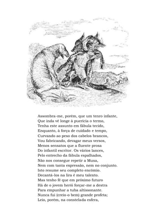 Assombra-me, porém, que um tenro infante,
Que inda vê longe à puerícia o termo,
Tenha este assunto em fábula tecido,
Enquanto, à força de cuidado e tempo,
Curvando ao peso dos cabelos brancos,
Vou fabricando, devagar meus versos,
Menos sensatos que a fluente prosa
Do infantil escritor. Os vários lances,
Pelo entrecho da fábula espalhados,
Não nos consegue repetir a Musa,
Nem com tanta expressão, nem no conjunto.
Isto resume seu completo encômio.
Decantá-los na lira é meu talento.
Mas tenho fé que em próximo futuro
Há de o jovem herói forçar-me a destra
Para empunhar a tuba altissonante.
Nunca fui (creio-o bem) grande profeta;
Leio, porém, na constelada esfera,
 