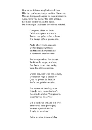 Que deste infante os gloriosos feitos
Hão de, em breve, exigir muitos Homeros.
Mas os tempos de agora os não produzem.
A margem vou deixar tão alto arcano,
E o lindo conto trasladar agora,
De forma que interesse aos meus leitores.
O raposo disse ao lobo:
"Muita vez para sustento
Tenho um galo, velho e duro,
Ou frango pífio e gosmento.
Ando aborrecido, enjoado
De tão ingrato petisco;
Tu tens melhor passadio
E correndo menos risco.
Eu me aproximo das casas;
Tu ficas de longe, a olhar;
Por favor — ao caro amigo
Vem teu ofício ensinar.
Quero ser, por teus conselhos,
De minha raça o primeiro
Que na ponta da fateixa
Enfie um gordo carneiro.
Nunca no rol dos ingratos
Hás de meu nome incluir".
Responde o lobo: "Amiguinho,
Espera; vou te servir.
Um dos meus irmãos é morto;
Seu corpo aqui perto jaz;
Vamos a pele tirar-lhe
E dela te servirás."
Feita a coisa, torna o lobo:
 
