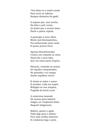 "Vou dizer-te o modo usado
Para teres os rafeiros
Sempre distantes do gado".
O raposo que, mui ancho,
Do lobo a pele vestia,
As lições que o mestre dava,
Ponto a ponto repetia.
A princípio o novo ofício
Muito mal desempenhou,
Foi melhorando mais tarde,
E quase pronto ficou.
Apenas desemburrado,
Contra um rebanho se atira.
Tanto fez o novo lobo,
Que em tomo pavor inspira.
Pátroclo, vestindo as armas
De Aquiles conquistador,
No povoado e no campo
Assim espalhou terror.
E viram-se mães e noras
E anciãos, tudo em tropel,
Refugiar-se nos templos,
Fugindo do herói cruel.
A numerosa manada
Do manso povo balante
Julgou ver cinqüenta lobos
Naquele beligerante.
Rafeiro, pastor e gado,
Tudo foge para a aldeia:
Fica uma ovelha somente,
E o ladravaz logo a preá.
 