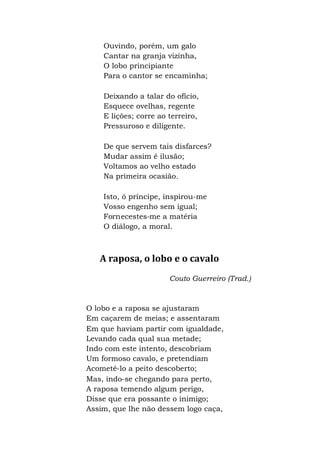 Ouvindo, porém, um galo
Cantar na granja vizinha,
O lobo principiante
Para o cantor se encaminha;
Deixando a talar do ofício,
Esquece ovelhas, regente
E lições; corre ao terreiro,
Pressuroso e diligente.
De que servem tais disfarces?
Mudar assim é ilusão;
Voltamos ao velho estado
Na primeira ocasião.
Isto, ó príncipe, inspirou-me
Vosso engenho sem igual;
Fornecestes-me a matéria
O diálogo, a moral.
A raposa, o lobo e o cavalo
Couto Guerreiro (Trad.)
O lobo e a raposa se ajustaram
Em caçarem de meias; e assentaram
Em que haviam partir com igualdade,
Levando cada qual sua metade;
Indo com este intento, descobriam
Um formoso cavalo, e pretendiam
Acometê-lo a peito descoberto;
Mas, indo-se chegando para perto,
A raposa temendo algum perigo,
Disse que era possante o inimigo;
Assim, que lhe não dessem logo caça,
 