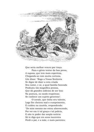 Que seria melhor vencer por traça.
Para o gênio tentar da boa presa,
A raposa, que tem mais esperteza,
Chegando-se com muita cortesia,
Lhe disse: "Rogo a Vossa Senhoria
Se digne de dizer a esta criada
Seu nome, e se, a qual família honrada
Produziu tão magnífica pessoa,
Que dá grandes indícios de ser boa:
Na postura, no modo respeitoso.
Se conhece um sujeito generoso".
O cavalo, que tinha seu talento,
Logo lhe cheirou mal o cumprimento,
E cuidou na cautela, respondendo:
"De mim mesmo me estou aborrecendo,
Por ver em ti tal graça e tal polícia,
E não te poder dar ampla notícia:
Só te digo que em anos inocentes
Perdi o pai, e a mãe, e mais parentes;
 