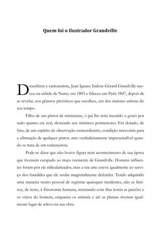 Quem foi o ilustrador Grandville
esenhista e caricaturista, Jean Ignace Isidore Gérard Grandville nas-
ceu na cidade de Nancy em 1803 e faleceu em Paris 1847, depois de
se revelar, nos gêneros pictóricos que escolheu, um dos maiores artistas do
seu tempo.
Filho de um pintor de miniaturas, o pai lhe teria incutido o gosto por
tudo quanto era real, descendo aos mínimos pormenores. Era dotado, de
fato, de um espírito de observação extraordinário, condição necessária para
a afirmação de qualquer pintor, mas verdadeiramente imprescindível quan-
do se trata de um caricaturista.
Pode-se dizer que não houve figura nem acontecimento de sua época
que tivessem escapado ao traço veemente de Grandville. Homens influen-
tes foram por ele ridicularizados, mas a sua arte esteve igualmente ao servi-
ço dos humildes que ele soube magistralmente defender. Tendo adquirido
uma maneira muito pessoal de registrar quaisquer incidentes, não se limi-
tou, de resto, à fisionomia humana, retratando com fina ironia as paixões e
os vícios do homem, enquanto os animais e até as plantas tiveram igual-
mente lugar de relevo na sua obra.
D
 