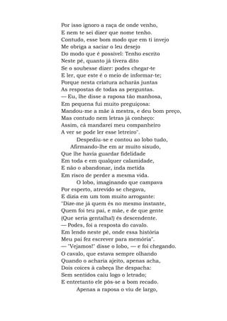 Por isso ignoro a raça de onde venho,
E nem te sei dizer que nome tenho.
Contudo, esse bom modo que em ti invejo
Me obriga a saciar o leu desejo
Do modo que é possível: Tenho escrito
Neste pé, quanto já tivera dito
Se o soubesse dizer: podes chegar-te
E ler, que este é o meio de informar-te;
Porque nesta criatura acharás juntas
As respostas de todas as perguntas.
— Eu, lhe disse a raposa tão manhosa,
Em pequena fui muito preguiçosa:
Mandou-me a mãe à mestra, e deu bom preço,
Mas contudo nem letras já conheço:
Assim, cá mandarei meu companheiro
A ver se pode ler esse letreiro".
Despediu-se e contou ao lobo tudo,
Afirmando-lhe em ar muito sisudo,
Que lhe havia guardar fidelidade
Em toda e em qualquer calamidade,
E não o abandonar, inda metida
Em risco de perder a mesma vida.
O lobo, imaginando que campava
Por esperto, atrevido se chegava,
E dizia em um tom muito arrogante:
"Dize-me já quem és no mesmo instante,
Quem foi teu pai, e mãe, e de que gente
(Que seria gentalha!) és descendente.
— Podes, foi a resposta do cavalo.
Em lendo neste pé, onde essa história
Meu pai fez escrever para memória".
— "Vejamos!" disse o lobo, — e foi chegando.
O cavalo, que estava sempre olhando
Quando o acharia ajeito, apenas acha,
Dois coices à cabeça lhe despacha:
Sem sentidos caiu logo o letrado;
E entretanto ele pôs-se a bom recado.
Apenas a raposa o viu de largo,
 