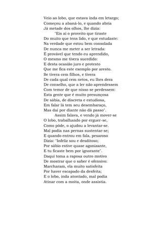 Veio ao lobo, que estava inda em letargo;
Começou a abaná-lo, e quando abria
Já metade dos olhos, lhe dizia:
"Eis aí o proveito que tiraste
Do muito que tens lido, e que estudaste:
Na verdade que estou bem consolada
De nunca me meter a ser letrada:
É provável que tendo eu aprendido,
O mesmo me tivera sucedido:
E desta ocasião juro e protesto
Que me fica este exemplo por aresto.
Se tivera cem filhos, e tivera
De cada qual cem netos, eu lhes dera
De conselho, que a ler não aprendessem
Com temor de que nisso se perdessem:
Esta gente que é muito presunçosa
De sábia, de discreta e estudiosa,
Em falar lá tem seu desembaraço,
Mas daí por diante não dá passo".
Assim falava, e vendo já mover-se
O lobo, trabalhando por erguer-se,
Como pôde, o ajudou a levantar-se.
Mal podia nas pernas sustentar-se;
E quando entrou em fala, pesaroso
Dizia: "Infeliz sou e desditoso;
Por sábio estive quase agonizante,
E tu ficaste bem por ignorante".
Daqui toma a raposa outro motivo
De mostrar que o saber é ofensivo:
Marcharam, ela muito satisfeita
Por haver escapado da desfeita;
E o lobo, inda atontado, mal podia
Atinar com a moita, onde assistia.
 
