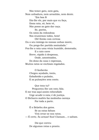 Não temer gato, nem gata,
Nem unhadura, nem arranhão, nem dente.
"Em boa fé
Diz-lhe ele, por mais que eu faça,
Dona rata, só, bem vê,
Não posso ao gato dar caça.
Se, porém,
Os ratos da redondeza
Nos reunirmos todos, hem!
Oh! Então com certeza
Ou o seu inimigo às nossas unhas morre,
Ou prego-lhe partida assinalada."
Fez-lhe a rata uma vénia humilde, demorada;
E o rato corre
Breve, rápido à despensa,
Onde, amontoados,
Do dono da casa e expensas,
Muitos ratos se enchiam regalados.
O fanfarrão
Chegou açodado, tonto,
Esbaforido o pulmão,
E as pulsações sem conto.
Que tens tu?
Perguntou-lhe um rato; fala.
E me traz aqui assim esborafado
Urge acudir à rata; é de justiça.
O Bicharro maltês faz medonha carniça
Por toda a parte.
É o Belzebu dos gatos.
Se as ratas faltam
Virá cevar-se nos ratos.
— É certo. Às armas! Sus! Clamam... e saltam.
Diz que correu
De algumas ratas o pranto.
 