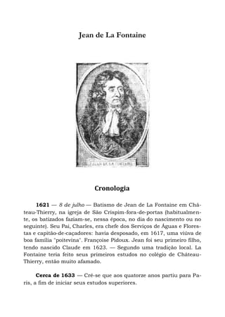 Jean de La Fontaine
Cronologia
1621 — 8 de julho — Batismo de Jean de La Fontaine em Châ-
teau-Thierry, na igreja de São Crispim-fora-de-portas (habitualmen-
te, os batizados faziam-se, nessa época, no dia do nascimento ou no
seguinte). Seu Pai, Charles, era chefe dos Serviços de Águas e Flores-
tas e capitão-de-caçadores: havia desposado, em 1617, uma viúva de
boa família "poitevina". Françoise Pidoux. Jean foi seu primeiro filho,
tendo nascido Claude em 1623. — Segundo uma tradição local. La
Fontaine teria feito seus primeiros estudos no colégio de Château-
Thierry, então muito afamado.
Cerca de 1633 — Crê-se que aos quatorze anos partiu para Pa-
ris, a fim de iniciar seus estudos superiores.
 