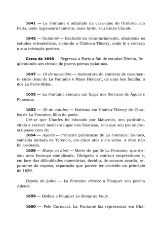 1641 — La Fontaine é admitido na casa-mãe do Oratório, em
Paris, onde ingressará também, mais tarde, seu irmão Claude.
1642 — Outubro? — Excluído ou voluntariamente, abandona os
estudos eclesiásticos, voltando a Château-Thierry, onde lê e começa
a sua iniciação poética.
Cerca de 1646 — Regressa a Paris a fim de estudar Direito, fre-
qüentando um círculo de jovens poetas palatinos.
1647 — 10 de novembro — Assinatura do contrato de casamen-
to entre Jean de La Fontaine e Mane Héricart, de uma boa família, a
dos La Ferté-Milon.
1652 — La Fontaine compra um lugar nos Serviços de Águas e
Florestas.
1653 — 30 de outubro — Batismo em Châteu-Thierry de Char-
les de La Fontaine, filho do poeta.
Crê-se que Charles foi educado por Maucroix, seu padrinho,
vindo a exercer modesto lugar nas finanças, sem que seu pai se pre-
ocupasse com ele.
1654 — Agosto — Primeira publicação de La Fontaine: Eunuco,
comédia imitada de Terêncio, em cinco atos e em verso. A obra não
foi assinada.
1658 — Março ou abril — Morte do pai de La Fontaine, que dei-
xou uma herança complicada. Obrigado a contrair empréstimos e,
em face das dificuldades monetárias, decidiu, de comum acordo, se-
parar-se da esposa, separação que parece ter ocorrido no princípio
de 1659.
Depois de junho — La Fontaine oferece a Fouquet seu poema
Adonis.
1659 — Dedica a Fouquet Le Songe de Vaux.
1660 — Pelo Carnaval, La Fontaine faz representar em Châ-
 
