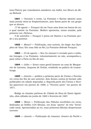 teau-Thierry por comediantes amadores um ballet, Les Rieurs du Be-
au Richard.
1661 — Durante o verão, La Fontaine e Racine (dezoito anos
mais jovem) vêem-se freqüentemente, pois fazem parte de um grupo
que se diverte.
17 de agosto — Fouquet dá em Vaux uma festa em honra do rei,
à qual assiste La Fontaine. Molière apresenta, nessa ocasião, pela
primeira vez, Fâcheux.
5 de setembro — Fouquet é preso em Nantes e La Fontaine per-
de o seu protetor.
1662 — Março? — Publicação, sem autoria, da elegia Aux Nym-
phes de Vaux. Em uma Ode ao Rei, La Fontaine defende Fouquet.
1663 — 23 de agosto — Seu tio Jannart é enviado para o exílio,
em Limoges, e La Fontaine, voluntariamente ou não, acompanha-o,
para voltar a Paris no fim do ano.
1664 — Julho — Entra como gentil-homem na casa de Margue-
rite de Lorraine, duquesa de Orleãs, residindo no palácio do Luxem-
burgo.
1665 — Janeiro — publica a primeira parte de Contos e Novelas
em verso (no fim do ano anterior, dois desses contos já haviam sido
publicados em edição separada); a Segunda parte dos Contos e Nove-
las aparecerá em janeiro de 1666: a "Terceira parte" em janeiro de
1671.
Redige as citações poéticas de Cidade de Deus de Santo Agosti-
nho, obra editada em junho de 1665 e fevereiro de 1667.
1668 — Março — Publicação das Fábulas escolhidas em verso,
dedicadas ao Delfim (124 fábulas, em duas "partes" de três "livros"
cada uma). Apresentadas ao rei, suas primeiras fábulas despertaram
sucesso.
1669 — Janeiro — Publicação do romance Amores de Psiché e
 