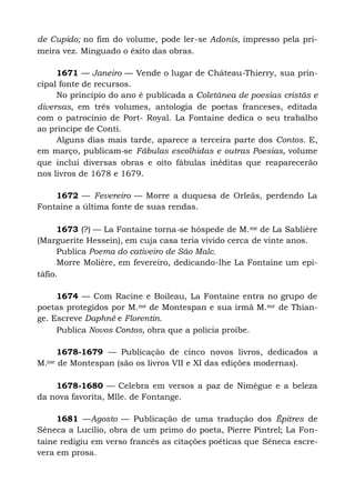 de Cupido; no fim do volume, pode ler-se Adonis, impresso pela pri-
meira vez. Minguado o êxito das obras.
1671 — Janeiro — Vende o lugar de Château-Thierry, sua prin-
cipal fonte de recursos.
No princípio do ano é publicada a Coletânea de poesias cristãs e
diversas, em três volumes, antologia de poetas franceses, editada
com o patrocínio de Port- Royal. La Fontaine dedica o seu trabalho
ao príncipe de Conti.
Alguns dias mais tarde, aparece a terceira parte dos Contos. E,
em março, publicam-se Fábulas escolhidas e outras Poesias, volume
que inclui diversas obras e oito fábulas inéditas que reaparecerão
nos livros de 1678 e 1679.
1672 — Fevereiro — Morre a duquesa de Orleãs, perdendo La
Fontaine a última fonte de suas rendas.
1673 (?) — La Fontaine torna-se hóspede de M.me de La Sablière
(Marguerite Hessein), em cuja casa teria vivido cerca de vinte anos.
Publica Poema do cativeiro de São Malc.
Morre Molière, em fevereiro, dedicando-lhe La Fontaine um epi-
táfio.
1674 — Com Racine e Boileau, La Fontaine entra no grupo de
poetas protegidos por M.me de Montespan e sua irmã M.me de Thian-
ge. Escreve Daphné e Florentin.
Publica Novos Contos, obra que a polícia proíbe.
1678-1679 — Publicação de cinco novos livros, dedicados a
M.me de Montespan (são os livros VII e XI das edições modernas).
1678-1680 — Celebra em versos a paz de Nimègue e a beleza
da nova favorita, Mlle. de Fontange.
1681 —Agosto — Publicação de uma tradução dos Êpitres de
Sêneca a Lucílio, obra de um primo do poeta, Pierre Pintrel; La Fon-
taine redigiu em verso francês as citações poéticas que Sêneca escre-
vera em prosa.
 