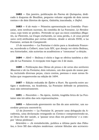 1682 — Em janeiro, publicação do Poema de Quinquina, dedi-
cado à duquesa de Bouillon, pequeno volume seguido de dois novos
contos e de dois libretos de ópera, Galatéia, inacabada, e Dafné.
1683 — 6 de maio — Primeira apresentação na Comédia- Fran-
çaise, sem nenhum sucesso, da comédia de La Fontaine, Le Rendez-
vous, cujo texto se perdeu. Pretende-se que as cinco comédias (Rago-
tin, Le Florentin, La Coupe enchantée, Le veau perdu, e Je vous prend
sans vert) atribuídas por certos editores, desde o século XVIII, a La
Fontaine, seriam de Campmeslé.
15 de novembro — La Fontaine é eleito para a Academia France-
sa, sucedendo a Colbert; mas Luís XIV, que deseja ver eleito Boileau,
seu historiador, não autoriza os acadêmicos a "consumar" a eleição.
1684 — Abril — Boileau é eleito e logo se efetiva também a elei-
ção de La Fontaine. A recepção tem lugar em 2 de maio.
1685 — Publicação das Obras de prosa e de verso dos senhores
Maucroix e de La Fontaine, dois volumes, um dos quais do nosso poe-
ta, incluindo diversas peças, cinco contos, poemas e onze novas fá-
bulas que reaparecerão na edição de 1694.
1687 — Edição reduzida de Êpitre a Huet. Na querela entre an-
tigos e modernos, na Academia, La Fontaine defende os primeiros,
mas não ostensivamente.
1691 — Novembro — Na ópera, Astrée, tragédia lírica de La Fon-
taine não irá além das seis representações.
1693 — Adoecendo gravemente no fim do ano anterior, um sa-
cerdote procura convertê-lo.
12 de fevereiro — La Fontaine lê, perante uma delegação da A-
cademia, uma declaração renegando os Contos e comprometendo-se,
se Deus lhe der saúde, a "passar seus dias em penitência" e a com-
por "obras piedosas".
Setembro — Já restabelecido, publica a última parte das Fábu-
las, o livro XII das edições modernas: catorze fábulas são acrescen-
 