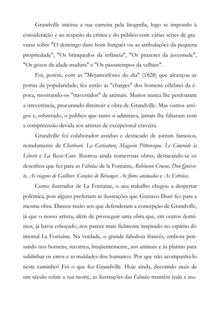 Grandville iniciou a sua carreira pela litografia, logo se impondo à
consideração e ao respeito da crítica e do público com várias séries de gra-
vuras sobre "O domingo dum bom burguês ou as atribulações da pequena
propriedade", "Os brinquedos da infância", "Os prazeres da juventude",
"Os gozos da idade madura" e "Os passatempos da velhice".
Foi, porém, com as "Metamorfoses do dia" (1828) que alcançou as
portas da popularidade; fez então as "charges" dos homens célebres da é-
poca, mostrando-os "travestidos" de animais. Muitos nunca lhe perdoaram
a irreverência, procurando diminuir a obra de Grandville. Mas outros ami-
gos e, sobretudo, o público que tanto o admirava, jamais lhe faltaram com
a compreensão devida aos artistas de excepcional craveira.
Grandville foi colaborador assíduo e destacado de jornais famosos,
notadamente de Charivari, La Caricature, Magasin Pittoresque. Le Convoide la
Liberte e La Basse-Cour. Ilustrou ainda numerosas obras, destacando-se os
desenhos que fez para as Fábulas de la Fontaine, Robinson Crusoe, Don Quixo-
te, As viagens de Gulliver. Canções de Béranger, As flores animadas e As Estrelas.
Como ilustrador de La Fontaine, o seu trabalho chegou a despertar
polêmica, pois alguns preferiam as ilustrações que Gustavo Doré fez para a
mesma obra. Damos razão aos que defenderam a concepção de Grandville,
já que o nosso artista, além de prosseguir uma obra que, em outros domí-
nios, já havia esboçado, nos parece mais fielmente inspirado no espírito do
imortal La Fontaine. Na verdade, o grande fabulista francês, embora pen-
sando nos homens, recorreu, freqüentemente, aos animais e às plantas para
sublinhar os erros e as maldades dos humanos. Por que não acompanhá-lo
neste caminho? Foi o que fez Grandville. Hoje ainda, decorrido mais de
um século sobre a sua morte, as ilustrações das Fábulas mantêm toda a atu-
 