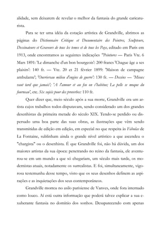 alidade, sem deixarem de revelar o melhor da fantasia do grande caricatu-
rista.
Para se ter uma idéia da cotação artística de Grandville, abrimos as
páginas do Dictionnaire Critique et Documentaire des Peintres, Sculpteurs,
Dessinateurs et Graveurs de tous les temes et de tous les Pays, editado em Paris em
1913, onde encontramos as seguintes indicações "Peintures — Paris Vte. 6
Mars 1891: 'Le dimanche d'un bon bourgeois': 200 francs 'Chague âge a ses
plaisirs': 140 fr. — Vte. 20 et 21 février 1899: 'Maison de campagne
ambulante'; 'Ouvriersau milieu d'engins de guerre': 130 fr. — Dessins — 'Mieux
vaut tard que jamais'; 'A l'amour et au feu on s'habitue; La pelle se moque du
fourneau', etc. Six sujeis pour des proverbes: 110 fr.
Quer dizer que, meio século após a sua morte, Grandville era um ar-
tista cujos trabalhos todos disputavam, sendo considerado um dos grandes
desenhistas da primeira metade do século XIX. Tendo-se perdido ou dis-
persado uma boa parte das suas obras, as ilustrações que vêm sendo
transmitidas de edição em edição, em especial no que respeita às Fábulas de
La Fontaine, sublinham ainda o grande nível artístico a que ascendeu o
"chargista" ou o desenhista. É que Grandville foi, não há dúvida, um dos
maiores artistas da sua época: penetrando no reino da fantasia, ele aventu-
rou-se em um mundo a que só chegariam, um século mais tarde, os mo-
dernistas atuais, notadamente os surrealistas. E foi, simultaneamente, vigo-
rosa testemunha desse tempo, visto que os seus desenhos definem as aspi-
rações e as inquietações dos seus contemporâneos.
Grandville morreu no asilo parisiense de Vanves, onde fora internado
como louco. Aí está outra informação que poderá talvez explicar a sua e-
xuberante fantasia no domínio dos sonhos. Desaparecendo com apenas
 